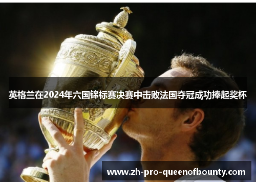 英格兰在2024年六国锦标赛决赛中击败法国夺冠成功捧起奖杯