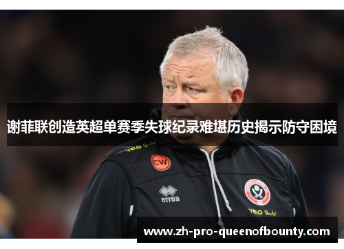 谢菲联创造英超单赛季失球纪录难堪历史揭示防守困境 谢菲联创造英超单赛季失球纪录难堪历史揭示防守困境