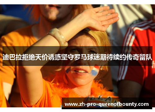 迪巴拉拒绝天价诱惑坚守罗马球迷期待续约传奇留队