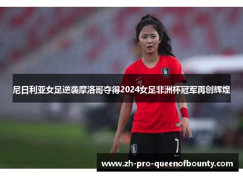 尼日利亚女足逆袭摩洛哥夺得2024女足非洲杯冠军再创辉煌 尼日利亚女足逆袭摩洛哥夺得2024女足非洲杯冠军再创辉煌